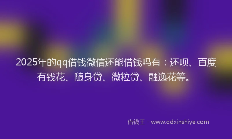 2025年的qq借钱微信还能借钱吗有：还呗、百度有钱花、随身贷、微粒贷、融逸花等。