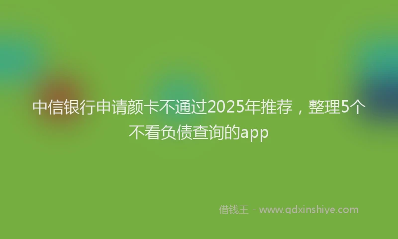 中信银行申请颜卡不通过2025年推荐，整理5个不看负债查询的app