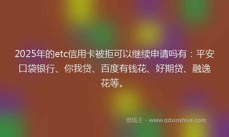 2025年的etc信用卡被拒可以继续申请吗有：平安口袋银行、你我贷、百度有钱花、好期贷、融逸花等。