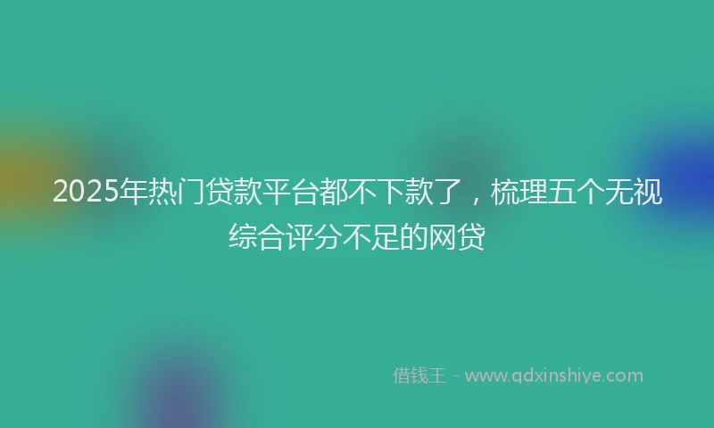 2025年热门贷款平台都不下款了，梳理五个无视综合评分不足的网贷
