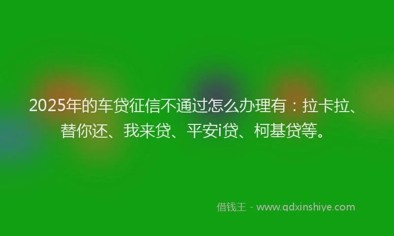 2025年的车贷征信不通过怎么办理有：拉卡拉、替你还、我来贷、平安i贷、柯基贷等。