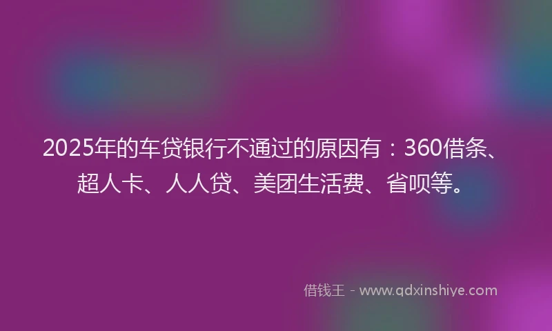 2025年的车贷银行不通过的原因有：360借条、超人卡、人人贷、美团生活费、省呗等。