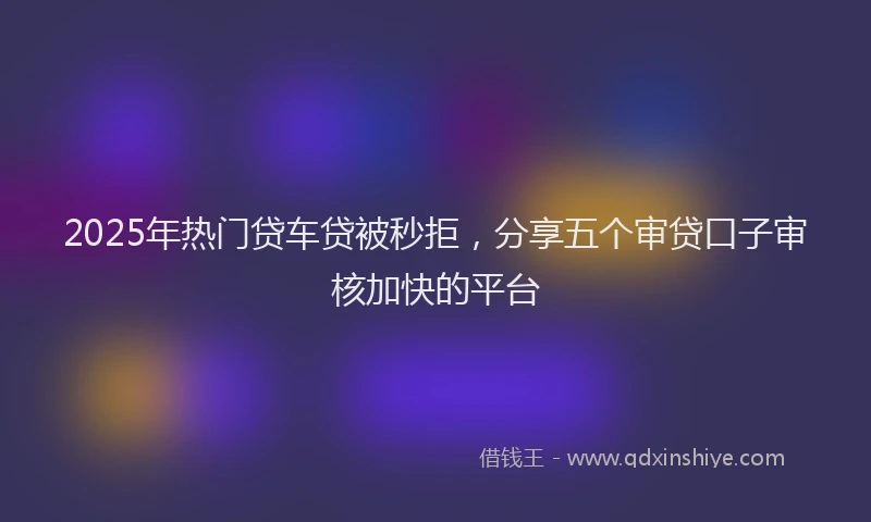 2025年热门贷车贷被秒拒，分享五个审贷口子审核加快的平台
