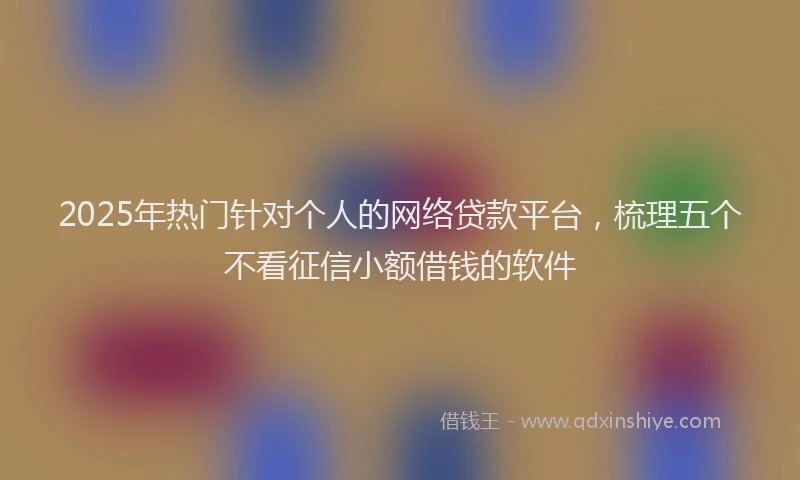 2025年热门针对个人的网络贷款平台，梳理五个不看征信小额借钱的软件