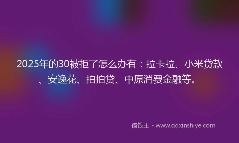 2025年的30被拒了怎么办有：拉卡拉、小米贷款、安逸花、拍拍贷、中原消费金融等。