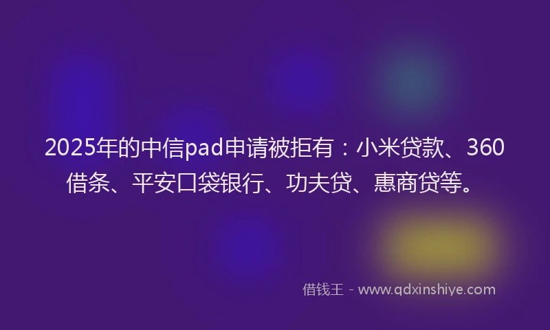 2025年的中信pad申请被拒有：小米贷款、360借条、平安口袋银行、功夫贷、惠商贷等。