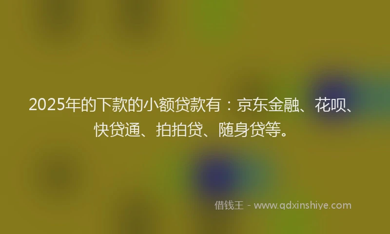 2025年的下款的小额贷款有：京东金融、花呗、快贷通、拍拍贷、随身贷等。