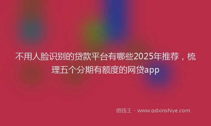 不用人脸识别的贷款平台有哪些2025年推荐，梳理五个分期有额度的网贷app