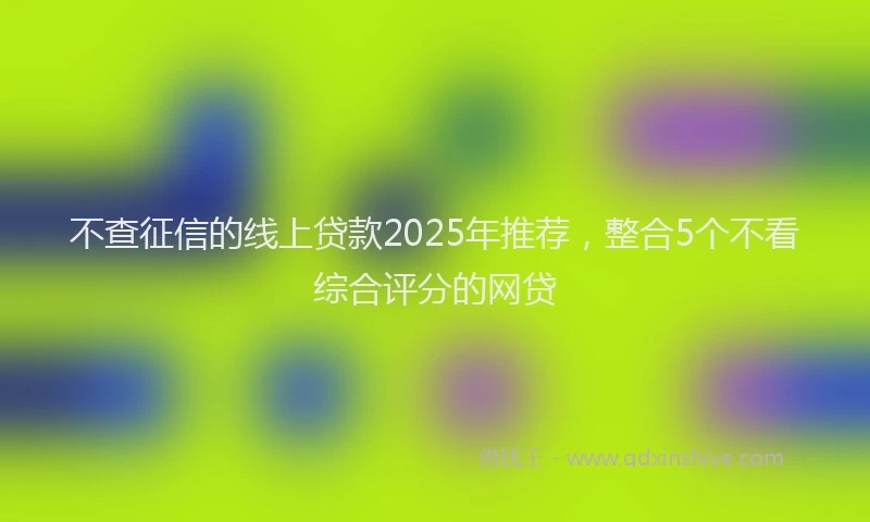 不查征信的线上贷款2025年推荐，整合5个不看综合评分的网贷