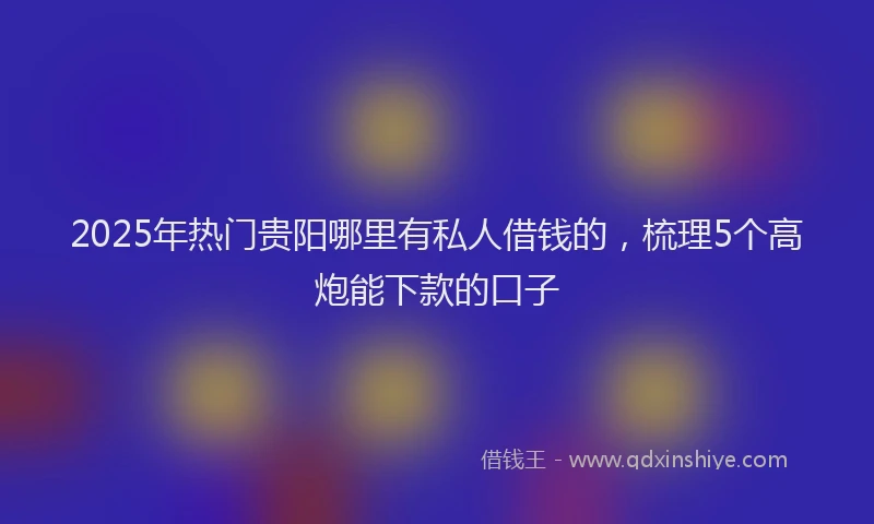 2025年热门贵阳哪里有私人借钱的，梳理5个高炮能下款的口子