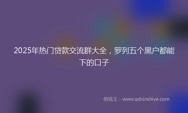 2025年热门贷款交流群大全，罗列五个黑户都能下的口子