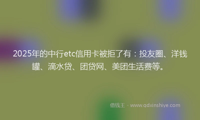 2025年的中行etc信用卡被拒了有：投友圈、洋钱罐、滴水贷、团贷网、美团生活费等。