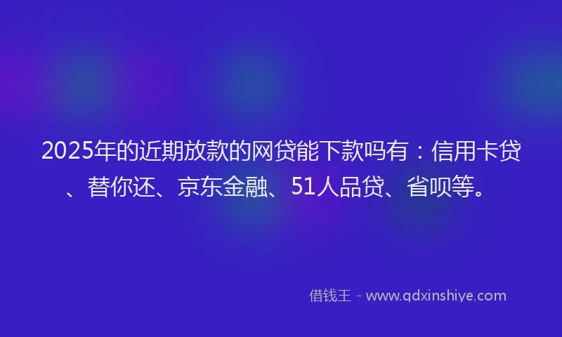 2025年的近期放款的网贷能下款吗有：信用卡贷、替你还、京东金融、51人品贷、省呗等。
