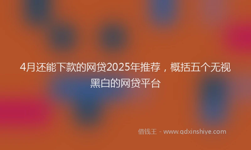 4月还能下款的网贷2025年推荐，概括五个无视黑白的网贷平台