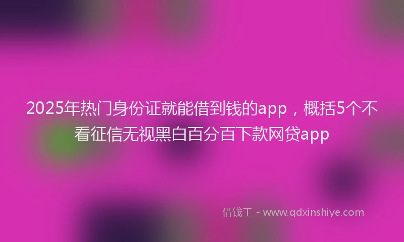 2025年热门身份证就能借到钱的app，概括5个不看征信无视黑白百分百下款网贷app