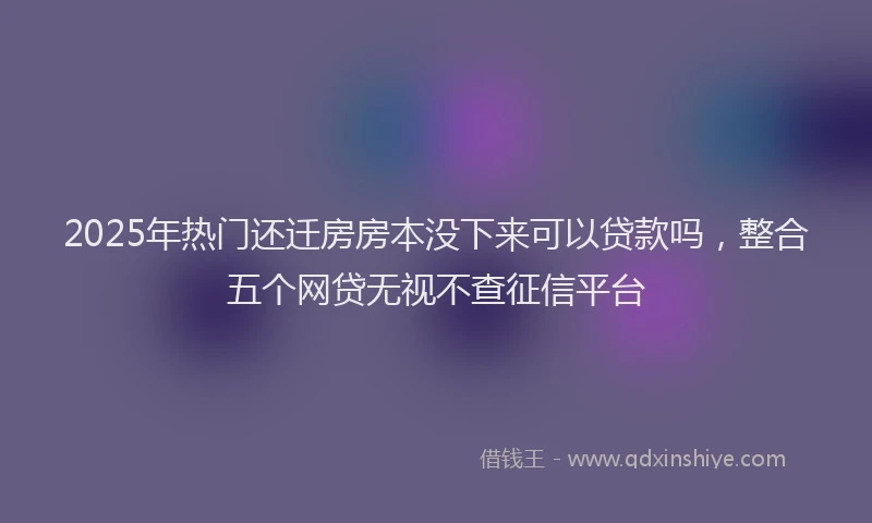 2025年热门还迁房房本没下来可以贷款吗，整合五个网贷无视不查征信平台