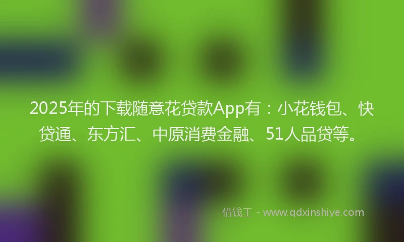 2025年的下载随意花贷款App有：小花钱包、快贷通、东方汇、中原消费金融、51人品贷等。