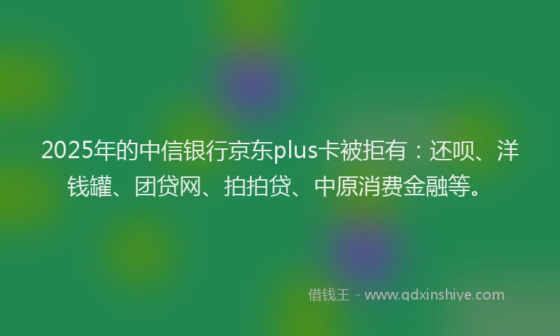 2025年的中信银行京东plus卡被拒有：还呗、洋钱罐、团贷网、拍拍贷、中原消费金融等。