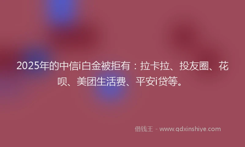 2025年的中信i白金被拒有：拉卡拉、投友圈、花呗、美团生活费、平安i贷等。