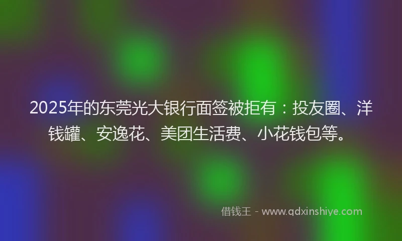 2025年的东莞光大银行面签被拒有：投友圈、洋钱罐、安逸花、美团生活费、小花钱包等。