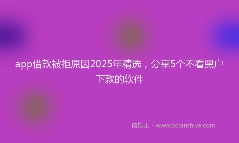 app借款被拒原因2025年精选，分享5个不看黑户下款的软件