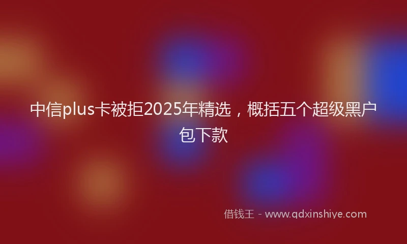 中信plus卡被拒2025年精选，概括五个超级黑户包下款