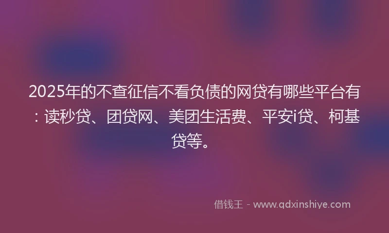 2025年的不查征信不看负债的网贷有哪些平台有：读秒贷、团贷网、美团生活费、平安i贷、柯基贷等。