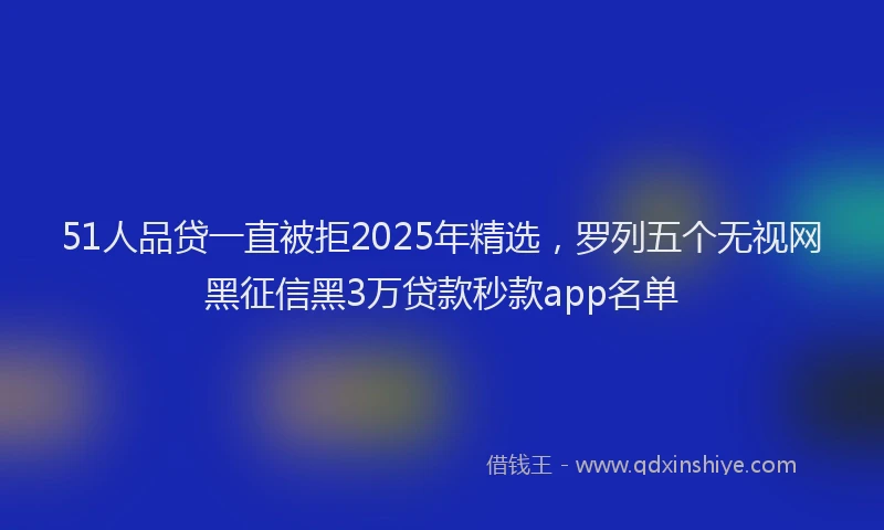 51人品贷一直被拒2025年精选，罗列五个无视网黑征信黑3万贷款秒款app名单