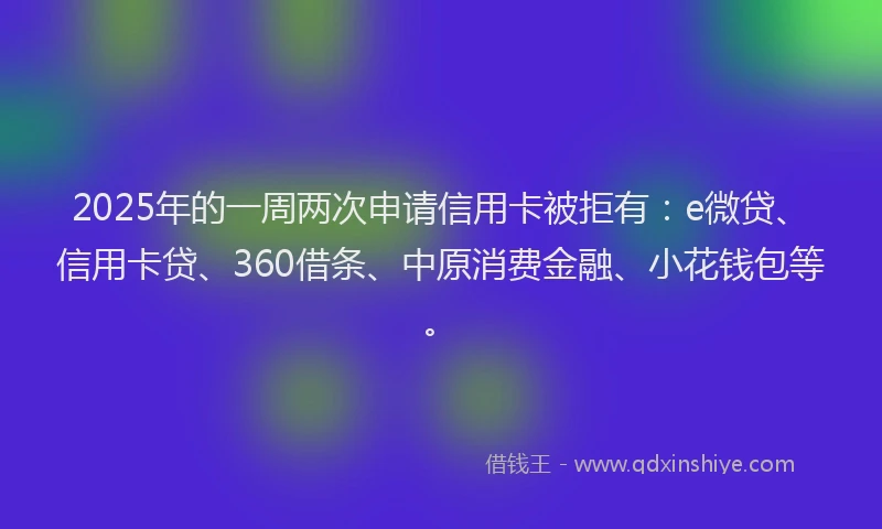 2025年的一周两次申请信用卡被拒有：e微贷、信用卡贷、360借条、中原消费金融、小花钱包等。