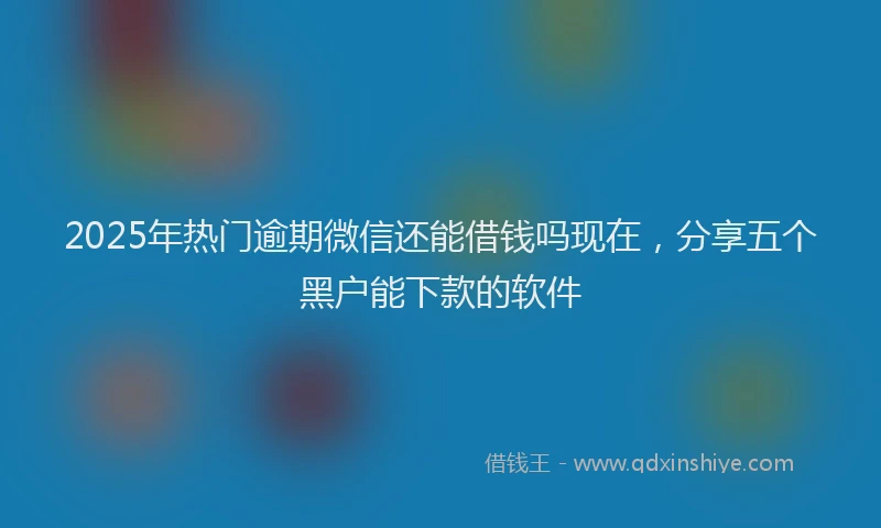 2025年热门逾期微信还能借钱吗现在，分享五个黑户能下款的软件
