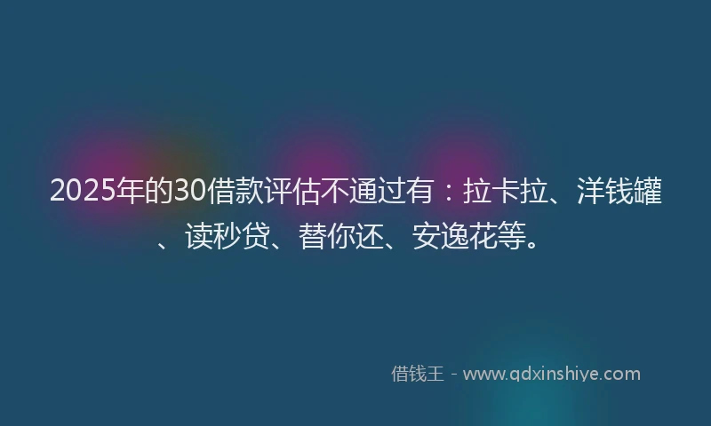2025年的30借款评估不通过有：拉卡拉、洋钱罐、读秒贷、替你还、安逸花等。