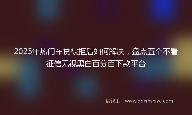 2025年热门车贷被拒后如何解决，盘点五个不看征信无视黑白百分百下款平台