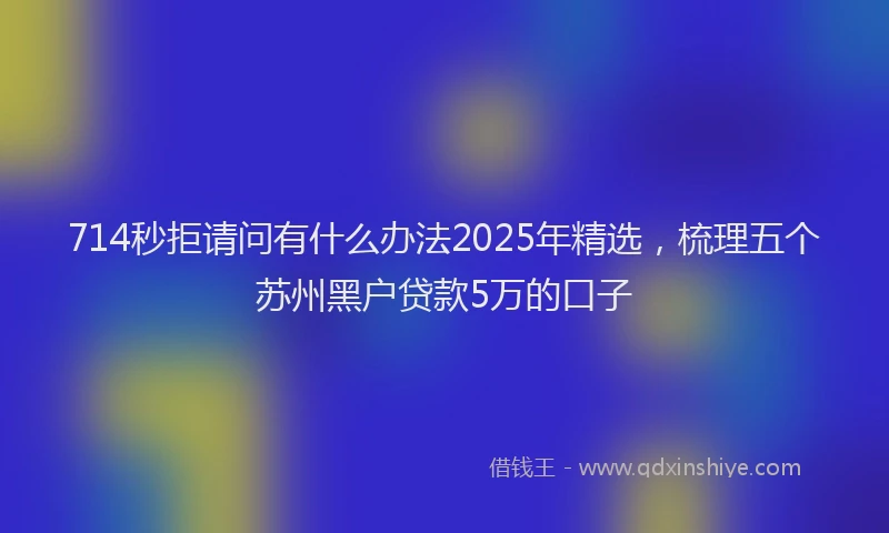 714秒拒请问有什么办法2025年精选，梳理五个苏州黑户贷款5万的口子