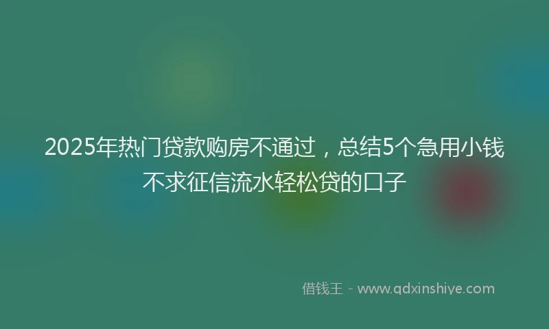 2025年热门贷款购房不通过，总结5个急用小钱不求征信流水轻松贷的口子
