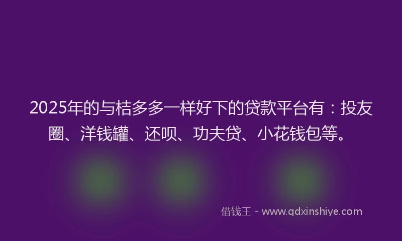 2025年的与桔多多一样好下的贷款平台有：投友圈、洋钱罐、还呗、功夫贷、小花钱包等。