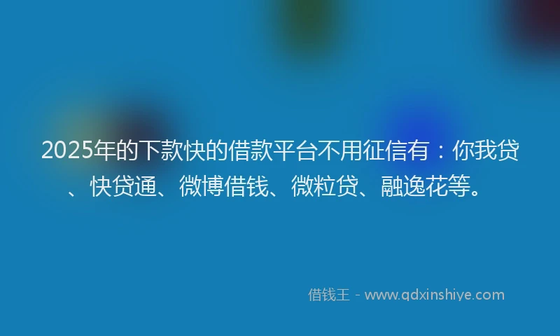 2025年的下款快的借款平台不用征信有：你我贷、快贷通、微博借钱、微粒贷、融逸花等。