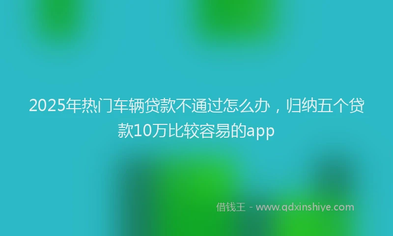 2025年热门车辆贷款不通过怎么办，归纳五个贷款10万比较容易的app