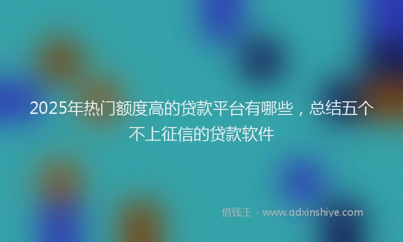 2025年热门额度高的贷款平台有哪些，总结五个不上征信的贷款软件