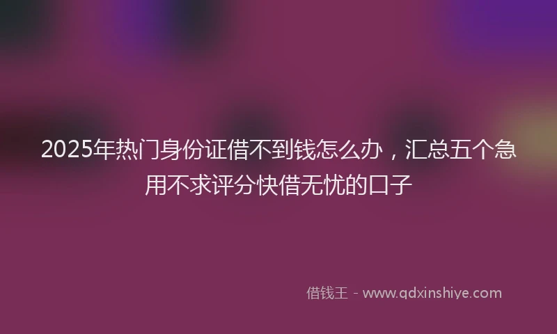 2025年热门身份证借不到钱怎么办，汇总五个急用不求评分快借无忧的口子