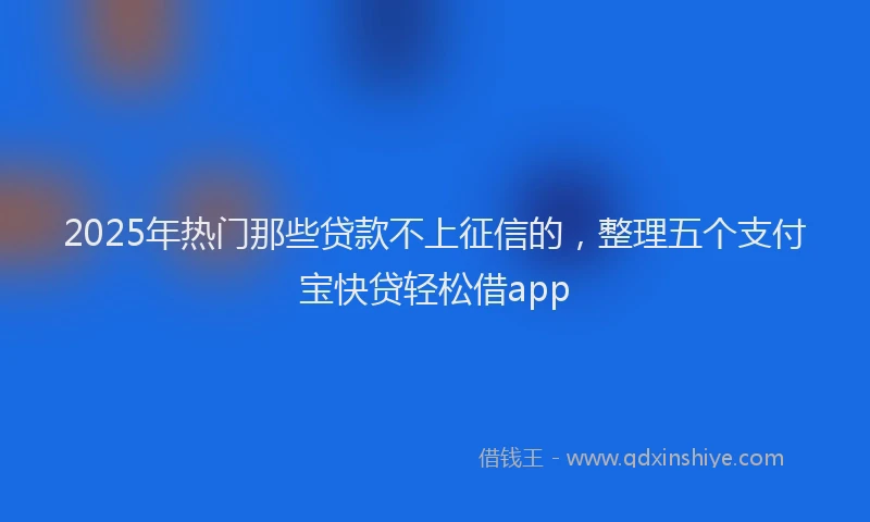 2025年热门那些贷款不上征信的，整理五个支付宝快贷轻松借app