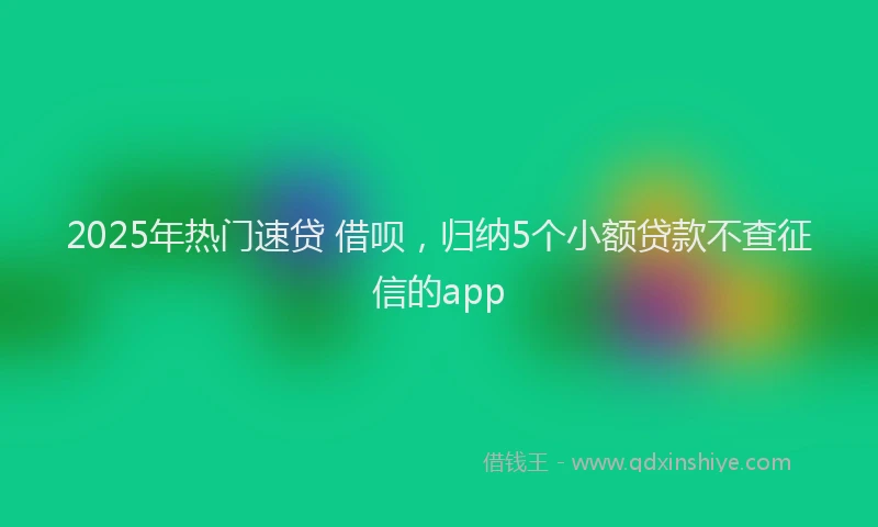 2025年热门速贷 借呗，归纳5个小额贷款不查征信的app