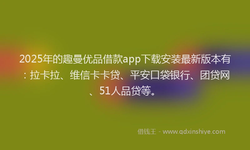2025年的趣曼优品借款app下载安装最新版本有：拉卡拉、维信卡卡贷、平安口袋银行、团贷网、51人品贷等。