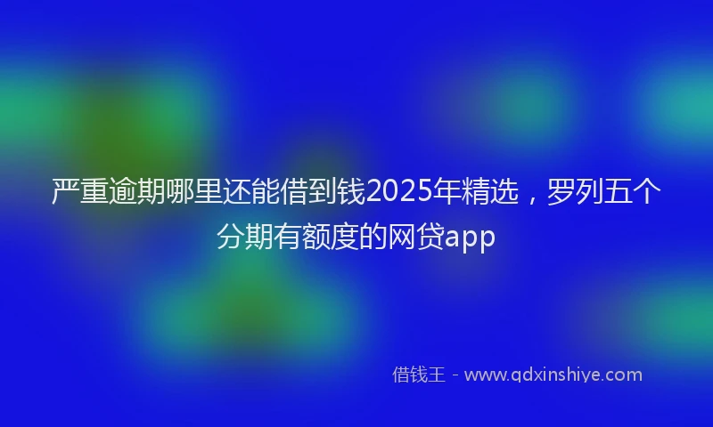 严重逾期哪里还能借到钱2025年精选，罗列五个分期有额度的网贷app