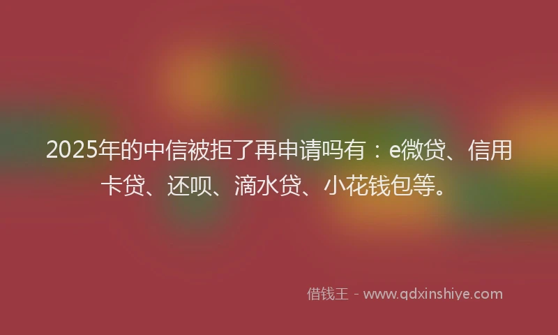 2025年的中信被拒了再申请吗有：e微贷、信用卡贷、还呗、滴水贷、小花钱包等。