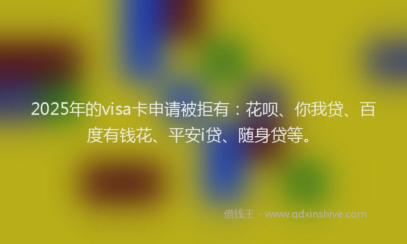 2025年的visa卡申请被拒有：花呗、你我贷、百度有钱花、平安i贷、随身贷等。
