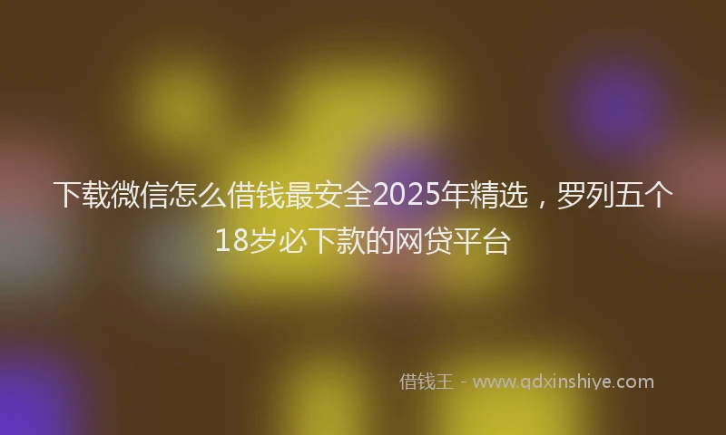 下载微信怎么借钱最安全2025年精选，罗列五个18岁必下款的网贷平台