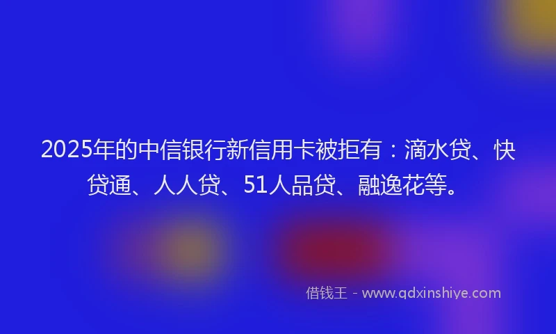 2025年的中信银行新信用卡被拒有：滴水贷、快贷通、人人贷、51人品贷、融逸花等。