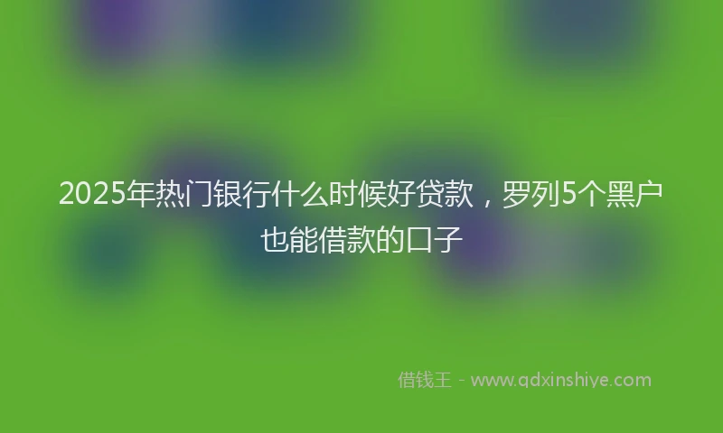 2025年热门银行什么时候好贷款，罗列5个黑户也能借款的口子