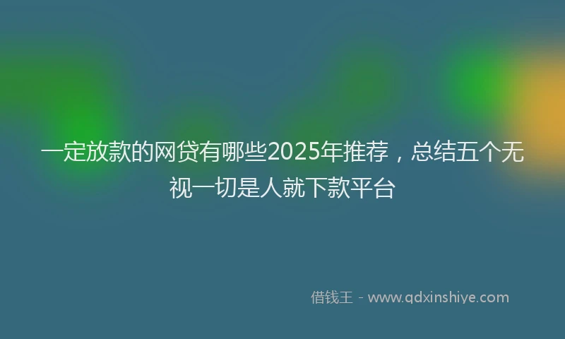 一定放款的网贷有哪些2025年推荐，总结五个无视一切是人就下款平台