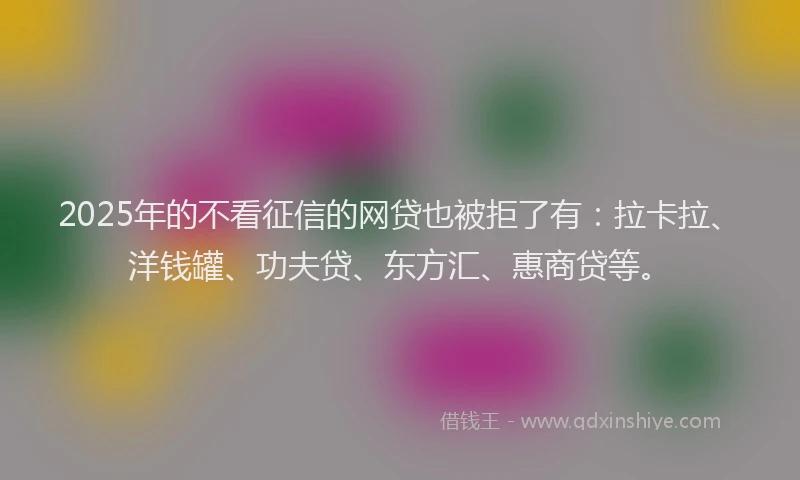 2025年的不看征信的网贷也被拒了有：拉卡拉、洋钱罐、功夫贷、东方汇、惠商贷等。
